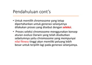 Pendahuluan cont’s
• Untuk memilih chromosome yang tetap
dipertahankan untuk generasi selanjutnya
dilakukan proses yang disebut dengan seleksi.
• Proses seleksi chromosome menggunakan konsep
aturan evolusi Darwin yang telah disebutkan
sebelumnya yaitu chromosome yang mempunyai
nilai fitness tinggi akan memiliki peluang lebih
besar untuk terpilih lagi pada generasi selanjutnya.
 