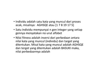 • Individu adalah satu kata yang muncul dari proses
acak, misalnya: AGHSQE atau [1 7 8 19 17 5]
• Satu individu mempunyai n gen integer yang setiap
gennya menyatakan no urut alfabet
• Nilai fitness adalah inversi dari perbedaan antara
nilai kata yang muncul (individu) dan target yang
ditentukan. Misal kata yang muncul adalah AGHSQE
dan terget yang ditentukan adalah BASUKI maka,
nilai perbedaannya adalah
 