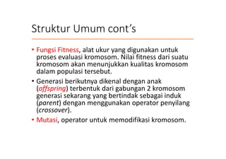 Struktur Umum cont’s
• Fungsi Fitness, alat ukur yang digunakan untuk
proses evaluasi kromosom. Nilai fitness dari suatu
kromosom akan menunjukkan kualitas kromosom
dalam populasi tersebut.
• Generasi berikutnya dikenal dengan anak
(offspring) terbentuk dari gabungan 2 kromosom
generasi sekarang yang bertindak sebagai induk
(parent) dengan menggunakan operator penyilang
(crossover).
• Mutasi, operator untuk memodifikasi kromosom.
 