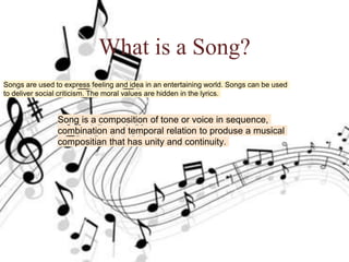 What is a Song?
What is a Song?
Song is a composition of tone or voice in sequence,
combination and temporal relation to produse a musical
compositian that has unity and continuity.
 