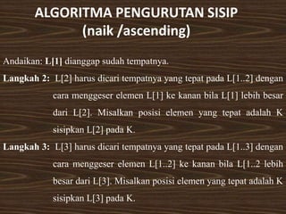 ALGORITMA PENGURUTAN SISIP
(naik /ascending)
Andaikan: L[1] dianggap sudah tempatnya.
Langkah 2: L[2] harus dicari tempatnya yang tepat pada L[1..2] dengan
cara menggeser elemen L[1] ke kanan bila L[1] lebih besar
dari L[2]. Misalkan posisi elemen yang tepat adalah K
sisipkan L[2] pada K.
Langkah 3: L[3] harus dicari tempatnya yang tepat pada L[1..3] dengan
cara menggeser elemen L[1..2] ke kanan bila L[1..2 lebih
besar dari L[3]. Misalkan posisi elemen yang tepat adalah K
sisipkan L[3] pada K.
 