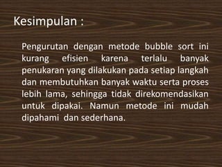 Kesimpulan :
Pengurutan dengan metode bubble sort ini
kurang efisien karena terlalu banyak
penukaran yang dilakukan pada setiap langkah
dan membutuhkan banyak waktu serta proses
lebih lama, sehingga tidak direkomendasikan
untuk dipakai. Namun metode ini mudah
dipahami dan sederhana.
 