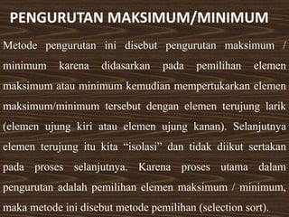 PENGURUTAN MAKSIMUM/MINIMUM
Metode pengurutan ini disebut pengurutan maksimum /
minimum karena didasarkan pada pemilihan elemen
maksimum atau minimum kemudian mempertukarkan elemen
maksimum/minimum tersebut dengan elemen terujung larik
(elemen ujung kiri atau elemen ujung kanan). Selanjutnya
elemen terujung itu kita “isolasi” dan tidak diikut sertakan
pada proses selanjutnya. Karena proses utama dalam
pengurutan adalah pemilihan elemen maksimum / minimum,
maka metode ini disebut metode pemilihan (selection sort).
 