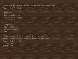 //Proses pengurutan secara turun (descending)
for(j=0;j<7;j++)
{
jmax=0;
for(k=u;k>=1;k--)
if (A[k] < A[jmax])
jmax=k;
temp=A[u];
A[u]=A[jmax];
A[jmax]=temp;
u--;
}
//menampilkan nilai setelah diurutkan
cout<<"nNilai setelah diurutkan ="<<endl;
for(i=0;i<7;i++)
cout<<A[i]<<" ";
getch();}
 