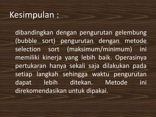 Kesimpulan :
dibandingkan dengan pengurutan gelembung
(bubble sort) pengurutan dengan metode
selection sort (maksimum/minimum) ini
memiliki kinerja yang lebih baik. Operasinya
pertukaran hanya sekali saja dilakukan pada
setiap langkah sehingga waktu pengurutan
dapat lebih ditekan. Metode ini
direkomendasikan untuk dipakai.
 