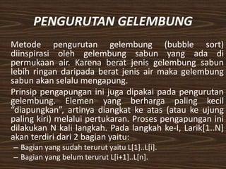 PENGURUTAN GELEMBUNG
Metode pengurutan gelembung (bubble sort)
diinspirasi oleh gelembung sabun yang ada di
permukaan air. Karena berat jenis gelembung sabun
lebih ringan daripada berat jenis air maka gelembung
sabun akan selalu mengapung.
Prinsip pengapungan ini juga dipakai pada pengurutan
gelembung. Elemen yang berharga paling kecil
“diapungkan”, artinya diangkat ke atas (atau ke ujung
paling kiri) melalui pertukaran. Proses pengapungan ini
dilakukan N kali langkah. Pada langkah ke-I, Larik[1..N]
akan terdiri dari 2 bagian yaitu:
– Bagian yang sudah terurut yaitu L[1]..L[i].
– Bagian yang belum terurut L[i+1]..L[n].
 