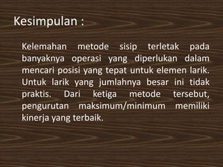 Kesimpulan :
Kelemahan metode sisip terletak pada
banyaknya operasi yang diperlukan dalam
mencari posisi yang tepat untuk elemen larik.
Untuk larik yang jumlahnya besar ini tidak
praktis. Dari ketiga metode tersebut,
pengurutan maksimum/minimum memiliki
kinerja yang terbaik.
 