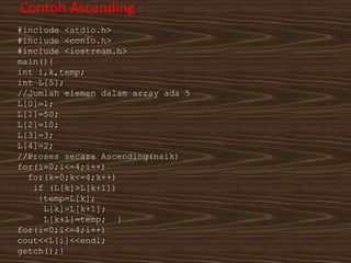 Contoh Ascending :
#include <stdio.h>
#include <conio.h>
#include <iostream.h>
main(){
int i,k,temp;
int L[5];
//Jumlah elemen dalam array ada 5
L[0]=1;
L[1]=50;
L[2]=10;
L[3]=3;
L[4]=2;
//Proses secara Ascending(naik)
for(i=0;i<=4;i++)
for(k=0;k<=4;k++)
if (L[k]>L[k+1])
{temp=L[k];
L[k]=L[k+1];
L[k+1]=temp; }
for(i=0;i<=4;i++)
cout<<L[i]<<endl;
getch();}
 