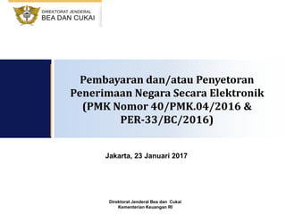 Direktorat Jenderal Bea dan Cukai
Kementerian Keuangan RI
Jakarta, 23 Januari 2017
Pembayaran dan/atau Penyetoran
Penerimaan Negara Secara Elektronik
(PMK Nomor 40/PMK.04/2016 &
PER-33/BC/2016)
 