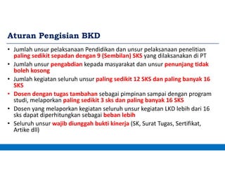 Aturan Pengisian BKD
• Jumlah unsur pelaksanaan Pendidikan dan unsur pelaksanaan penelitian
paling sedikit sepadan dengan 9 (Sembilan) SKS yang dilaksanakan di PT
• Jumlah unsur pengabdian kepada masyarakat dan unsur penunjang tidak
boleh kosong
• Jumlah kegiatan seluruh unsur paling sedikit 12 SKS dan paling banyak 16
SKS
• Dosen dengan tugas tambahan sebagai pimpinan sampai dengan program
studi, melaporkan paling sedikit 3 sks dan paling banyak 16 SKS
• Dosen yang melaporkan kegiatan seluruh unsur kegiatan LKD lebih dari 16
sks dapat diperhitungkan sebagai beban lebih
• Seluruh unsur wajib diunggah bukti kinerja (SK, Surat Tugas, Sertifikat,
Artike dll)
 