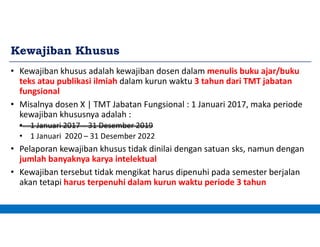 Kewajiban Khusus
• Kewajiban khusus adalah kewajiban dosen dalam menulis buku ajar/buku
teks atau publikasi ilmiah dalam kurun waktu 3 tahun dari TMT jabatan
fungsional
• Misalnya dosen X | TMT Jabatan Fungsional : 1 Januari 2017, maka periode
kewajiban khususnya adalah :
• 1 Januari 2017 – 31 Desember 2019
• 1 Januari 2020 – 31 Desember 2022
• Pelaporan kewajiban khusus tidak dinilai dengan satuan sks, namun dengan
jumlah banyaknya karya intelektual
• Kewajiban tersebut tidak mengikat harus dipenuhi pada semester berjalan
akan tetapi harus terpenuhi dalam kurun waktu periode 3 tahun
 