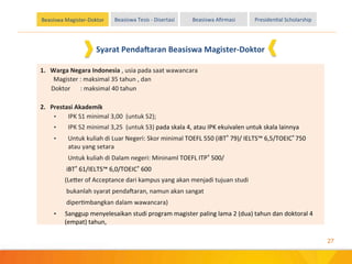 27
Beasiswa	
 Magister-­‐Doktor Beasiswa	
 Tesis	
 -­‐	
 Disertasi Beasiswa	
 Aﬁrmasi PresidenEal	
 Scholarship
1.	
 	
 	
 Warga	
 Negara	
 Indonesia	
 ,	
 usia	
 pada	
 saat	
 wawancara	
 
	
 Magister	
 :	
 maksimal	
 35	
 tahun	
 ,	
 dan	
 	
 
	
 	
 	
 	
 	
 	
 	
 Doktor 	
  	
 :	
 maksimal	
 40	
 tahun	
 
	
 
2.	
 	
 	
 Prestasi	
 Akademik	
 
•  IPK	
 S1	
 minimal	
 3,00	
 	
 (untuk	
 S2);	
 	
 	
 
•  IPK	
 S2	
 minimal	
 3,25	
 	
 (untuk	
 S3)	
 pada	
 skala	
 4,	
 atau	
 IPK	
 ekuivalen	
 untuk	
 skala	
 lainnya	
 
•  Untuk	
 kuliah	
 di	
 Luar	
 Negeri:	
 Skor	
 minimal	
 TOEFL	
 550	
 (iBT®	
 79)/	
 IELTS™	
 6,5/TOEIC®	
 750	
 	
 
atau	
 yang	
 setara	
 
	
 Untuk	
 kuliah	
 di	
 Dalam	
 negeri:	
 Mininaml	
 TOEFL	
 ITP®	
 500/	
 
	
 	
 	
 	
 	
 	
 	
 	
 iBT®	
 61/IELTS™	
 6,0/TOEIC®	
 600	
 	
 
	
 	
 	
 	
 	
 	
 	
 (Le]er	
 of	
 Acceptance	
 dari	
 kampus	
 yang	
 akan	
 menjadi	
 tujuan	
 studi	
 	
 
	
 	
 	
 	
 	
 	
 	
 	
 bukanlah	
 syarat	
 penda`aran,	
 namun	
 akan	
 sangat	
 	
 
	
 	
 	
 	
 	
 	
 	
 	
 diperEmbangkan	
 dalam	
 wawancara)	
 	
 	
 	
 	
 	
 	
 	
 	
 
•  Sanggup	
 menyelesaikan	
 studi	
 program	
 magister	
 paling	
 lama	
 2	
 (dua)	
 tahun	
 dan	
 doktoral	
 4	
 
(empat)	
 tahun,	
 
	
 
Syarat	
 Penda8aran	
 Beasiswa	
 Magister-­‐Doktor	
 
 