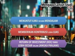 3
Mengapa Lanjut Studi
S2?	
 
MENUNTUT ILMU SECARA MENDALAM
MEMBERIKAN KONTRIBUSI LEBIH LUAS
RETURN OF INVESTMENT (ROI) YANG
LEBIH BESAR DALAM JANGKA PANJANG
 