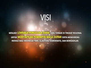 8
MENJADI LEMBAGA PENGELOLA DANA YANG TERBAIK DI TINGKAT REGIONAL
UNTUK MENYIAPKAN PEMIMPIN MASA DEPAN SERTA MENDORONG
INOVASI BAGI INDONESIA YANG SEJAHTERA, DEMOKRATIS, DAN BERKEADILAN.
VISI
 
