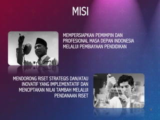 9
MISI
MENDORONG RISET STRATEGIS DAN/ATAU
INOVATIF YANG IMPLEMENTATIF DAN
MENCIPTAKAN NILAI TAMBAH MELALUI
PENDANAAN RISET
MEMPERSIAPKAN PEMIMPIN DAN
PROFESIONAL MASA DEPAN INDONESIA
MELALUI PEMBIAYAAN PENDIDIKAN
 