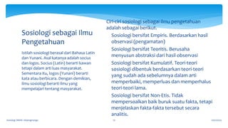 17/07/2023
Sosiologi SMAN 1 Bojongmangu 10
Istilah sosiologi berasal dari Bahasa Latin
dan Yunani. Asal katanya adalah socius
dan logos. Socius (Latin) berarti kawan
tetapi dalam arti luas masyarakat.
Sementara itu, logos (Yunani) berarti
kata atau berbicara. Dengan demikian,
ilmu sosiologi berarti ilmu yang
mempelajari tentang masyarakat.
Sosiologi sebagai Ilmu
Pengetahuan
Ciri-ciri sosiologi sebagai ilmu pengetahuan
adalah sebagai berikut.
 Sosiologi bersifat Empiris. Berdasarkan hasil
observasi (pengamatan)
 Sosiologi bersifat Teoritis. Berusaha
menyusun abstraksi dari hasil observasi
 Sosiologi bersifat Kumulatif. Teori-teori
sosiologi dibentuk berdasarkan teori-teori
yang sudah ada sebelumnya dalam arti
memperbaiki, memperluas dan memperhalus
teori-teori lama.
 Sosiologi bersifat Non-Etis. Tidak
mempersoalkan baik buruk suatu fakta, tetapi
menjelaskan fakta-fakta tersebut secara
analitis.
 