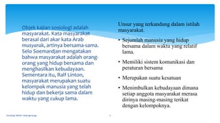 Objek kajian sosiologi adalah
masyarakat. Kata masyarakat
berasal dari akar kata Arab
musyarak, artinya bersama-sama.
Selo Soemardjan mengatakan
bahwa masyarakat adalah orang-
orang yang hidup bersama dan
menghasilkan kebudayaan.
Sementara itu, Ralf Linton,
masyarakat merupakan suatu
kelompok manusia yang telah
hidup dan bekerja sama dalam
waktu yang cukup lama.
Sosiologi SMAN 1 Bojongmangu 11
Unsur yang terkandung dalam istilah
masyarakat.
• Sejumlah manusia yang hidup
bersama dalam waktu yang relatif
lama.
• Memiliki sistem komunikasi dan
peraturan bersama
• Merupakan suatu kesatuan
• Menimbulkan kebudayaan dimana
setiap anggota masyarakat merasa
dirinya masing-masing terikat
dengan kelompoknya.
 