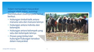 Dalam mempelajari masyarakat
sebagai objek kajian, sosiologi
memfokuskan studinya pada hal-hal
berikut.
 Hubungan timbal-balik antara
manusia satu dan manusia lainnya
 Hubungan antara individu dan
kelompok
 Hubungan antara kelompok yang
satu dan kelompok lainnya
 Proses yang timbul dari
hubungan-hubungan tersebut
dalam masyarakat
Sosiologi SMAN 1 Bojongmangu 12
 