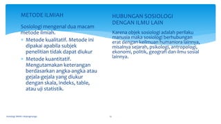 METODE ILMIAH
Sosiologi mengenal dua macam
metode ilmiah.
 Metode kualitatif. Metode ini
dipakai apabila subjek
penelitian tidak dapat diukur
 Metode kuantitatif.
Mengutamakan keterangan
berdasarkan angka-angka atau
gejala-gejala yang diukur
dengan skala, indeks, table,
atau uji statistik.
HUBUNGAN SOSIOLOGI
DENGAN ILMU LAIN
Karena objek sosiologi adalah perilaku
manusia maka sosiologi berhubungan
erat dengan keilmuan humaniora lainnya,
misalnya sejarah, psikologi, antropologi,
ekonomi, politik, geografi dan ilmu sosial
lainnya.
Sosiologi SMAN 1 Bojongmangu 13
 