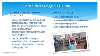 FUNGSI ATAU KEGUNAAN
SOSIOLOGI
 Untuk pembangunan. Sosiologi
berfungsi untuk memberikan
data sosial yang diperlukan pada
tahap perencanaan,
pelaksanaan, maupun penilaian
pembangunan.
 Untuk penelitian. Dengan
penelitian, akan diperoleh suatu
rencana penyelesaian masalah
sosial yang baik.
PERAN SOSIOLOGI
 Sosiolog sebagai ahli riset.
 Sosiolog sebagai konsultan kebijakan.
 Sosiolog sebagai praktisi.
 Sosiolog sebagai guru atau pendidik
Sosiologi SMAN 1 Bojongmangu 14
Peran dan Fungsi Sosiologi
 