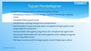 Dengan mempelajari bab ini, anda diharapkan mampu:
 Menjelaskan hakikat manusia sebagai makhluk individu dan makhluk
sosial
 Mengidentifikasi gejala sosial
 Menjelaskan sosiologi sebagai ilmu pengetahuan
 Menyimpulkan fungsi sosiologi dalam mengkaji berbagai gejala sosial
yang terjadi di masyarakat
 Memperdalam nilai agama yang dianut dan menghormati agama lain
 Mensyukuri keberadaan diri dan keberagaman sosial sebagai anugerah
Tuhan Yang Maha Kuasa
 Merespon secara positif berbagai gejala sosial di lingkungan sekitar
Sosiologi SMAN 1 Bojongmangu 2
Tujuan Pembelajaran
Kembali
 