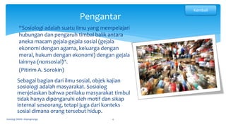Pengantar
Sosiologi SMAN 1 Bojongmangu 4
“Sosiologi adalah suatu ilmu yang mempelajari
hubungan dan pengaruh timbal balik antara
aneka macam gejala-gejala sosial (gejala
ekonomi dengan agama, keluarga dengan
moral, hukum dengan ekonomi) dengan gejala
lainnya (nonsosial)“.
(Pitirim A. Sorokin)
Sebagai bagian dari ilmu sosial, objek kajian
sosiologi adalah masyarakat. Sosiolog
menjelaskan bahwa perilaku masyarakat timbul
tidak hanya dipengaruhi oleh motif dan sikap
internal seseorang, tetapi juga dari konteks
sosial dimana orang tersebut hidup.
Kembali
 