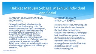 MANUSIA SEBAGAI MAKHLUK
INDIVIDUAL
Sebagai makhluk individu manusia
memiliki kepribadian yang unik. Dia
memiliki penampilan fisik, kemampuan,
kebutuhan, perasaan dan sikap yang
berbeda dengan sesamanya. Kata
“individu” dalam konsep manusia
menunjukan bahwa manusia adalah
makhluk yang otonom. Sebagai makhluk
yang otonom, manusia memiliki
kebebasan dalam menentukan pilihannya
dan bertanggungjawab atas pilihannya
tersebut.
MANUSIA SEBAGAI
MAKHLUK SOSIAL
Menurut Aristoteles, manusia pada
kodratnya adalah makhluk sosial.
Dia tidak akan memperoleh
keutamaan dan tidak akan menjadi
baik jika tidak mempunyai teman
dan terasing dari masyarakatnya.
Demikian halnya bahwa
sesungguhnya manusia tidak akan
dapat hidup sendiri tanpa
kehadiran orang lain.
Sosiologi SMAN 1 Bojongmangu 5
Hakikat Manusia Sebagai Makhluk Individual
dan Sosial
 