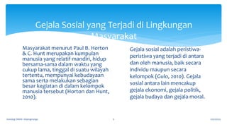 Gejala Sosial yang Terjadi di Lingkungan
Masyarakat
17/07/2023
Sosiologi SMAN 1 Bojongmangu 6
Masyarakat menurut Paul B. Horton
& C. Hunt merupakan kumpulan
manusia yang relatif mandiri, hidup
bersama-sama dalam waktu yang
cukup lama, tinggal di suatu wilayah
tertentu, mempunyai kebudayaan
sama serta melakukan sebagian
besar kegiatan di dalam kelompok
manusia tersebut (Horton dan Hunt,
2010).
Gejala sosial adalah peristiwa-
peristiwa yang terjadi di antara
dan oleh manusia, baik secara
individu maupun secara
kelompok (Gulo, 2010). Gejala
sosial antara lain mencakup
gejala ekonomi, gejala politik,
gejala budaya dan gejala moral.
 