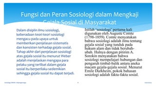 Dalam disiplin ilmu sosiologi,
keberadaan teori-teori sosiologi
mengacu pada upaya untuk
memberikan penjelasan sistematis
dan konsisten terhadap gejala sosial.
Tahap akhir dari penjelasan sosiologi
atas gejala sosial itu menurut Weber
adalah menjelaskan mengapa para
pelaku yang terlibat dalam gejala
sosial itu berperilaku sedemikian
sehingga gejala sosial itu dapat terjadi.
17/07/2023
Sosiologi SMAN 1 Bojongmangu 8
Fungsi dan Peran Sosiologi dalam Mengkaji
Gejala Sosial di Masyarakat
Istilah ‘sosiologi’ pertama kali
digunakan oleh Auguste Comte
(1798-1859). Comte menyatakan
bahwa sosiologi adalah ilmu tentang
gejala sosial yang tunduk pada
hukum alam dan tidak berubah-
ubah. Halnya dengan pitirim A.
Sorokin menyatakan bahwa
sosiologi mempelajari hubungan dan
pengaruh timbal-balik antara aneka
macam gejala-gejala sosial. Menurut
Emile Durkheim, pokok bahasan
sosiologi adalah fakta-fakta sosial.
 