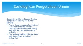 Sosiologi dan Pengetahuan Umum
17/07/2023
Sosiologi SMAN 1 Bojongmangu 9
Sosiologi memiliki perbedaan dengan
pengetahuan umum pada dua hal
penting.
 Para sosiolog menggunakan imajinasi
sosial. Ketika melihat rutinitas
kehidupan sehari-hari para sosiolog
melihat lewat cara pandang yang
berbeda.
 Para sosiolog melihat bukti-bukti dari
suatu isu sebelum membuat
kesimpulan
 