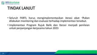 14
TINDAK LANJUT
• Seluruh FKRTL harus mengimplementasikan iterasi obat →akan
dilakukan monitoring dan evaluasi terhadap implementasi tersebut.
• Implementasi Program Rujuk Balik dan Iterasi menjadi penilaian
untuk perpanjangan kerjasama tahun 2023
 
