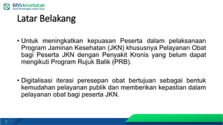 2
Latar Belakang
• Untuk meningkatkan kepuasan Peserta dalam pelaksanaan
Program Jaminan Kesehatan (JKN) khususnya Pelayanan Obat
bagi Peserta JKN dengan Penyakit Kronis yang belum dapat
mengikuti Program Rujuk Balik (PRB).
• Digitalisasi iterasi peresepan obat bertujuan sebagai bentuk
kemudahan pelayanan publik dan memberikan kepastian dalam
pelayanan obat bagi peserta JKN.
 