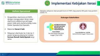 5
Implementasi Kebijakan Iterasi
Kebijakan pelayanan obat penyakit kronis di FKRTL bagi peserta JKN pada masa pandemi
COVID-19 :
1. Pengambilan obat kronis di FKRTL
dengan menggunakan iterasi resep
obat kronis sebelumnya sehingga
pasien tidak perlu bertemu/tatap muka
Dokter Spesialis/Sub Spesialis.
2. Maksimal Iterasi 2 kali.
3. Pelayanan obat bulan ke-2 dan ke-3
pasien langsung datang ke Instalasi
Farmasi Rumah Sakit/Apotek kerja
sama.
Definisi Operasional
Surat Sekjen
No.JP.02.03/X/1164/2020
tanggal 3 April 2020
Surat PB PAPDI No. 1197/PB
PAPDI/U/III/2020 tanggal 17 Maret 2020
Dukungan Stakeholders
 