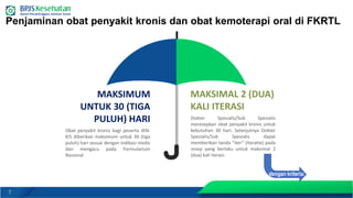 7
Penjaminan obat penyakit kronis dan obat kemoterapi oral di FKRTL
MAKSIMAL 2 (DUA)
KALI ITERASI
Dokter Spesialis/Sub Spesialis
meresepkan obat penyakit kronis untuk
kebutuhan 30 hari. Selanjutnya Dokter
Spesialis/Sub Spesialis dapat
memberikan tanda “iter” (iteratie) pada
resep yang berlaku untuk maksimal 2
(dua) kali iterasi.
MAKSIMUM
UNTUK 30 (TIGA
PULUH) HARI
Obat penyakit kronis bagi peserta JKN-
KIS diberikan maksimum untuk 30 (tiga
puluh) hari sesuai dengan indikasi medis
dan mengacu pada Formularium
Nasional
dengan kriteria:
 