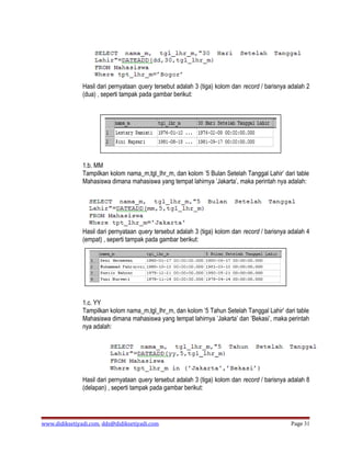 Hasil dari pernyataan query tersebut adalah 3 (tiga) kolom dan record / barisnya adalah 2
               (dua) , seperti tampak pada gambar berikut:




               1.b. MM
               Tampilkan kolom nama_m,tgl_lhr_m, dan kolom ’5 Bulan Setelah Tanggal Lahir’ dari table
               Mahasiswa dimana mahasiswa yang tempat lahirnya ’Jakarta’, maka perintah nya adalah:




               Hasil dari pernyataan query tersebut adalah 3 (tiga) kolom dan record / barisnya adalah 4
               (empat) , seperti tampak pada gambar berikut:




               1.c. YY
               Tampilkan kolom nama_m,tgl_lhr_m, dan kolom ’5 Tahun Setelah Tanggal Lahir’ dari table
               Mahasiswa dimana mahasiswa yang tempat lahirnya ’Jakarta’ dan ’Bekasi’, maka perintah
               nya adalah:




               Hasil dari pernyataan query tersebut adalah 3 (tiga) kolom dan record / barisnya adalah 8
               (delapan) , seperti tampak pada gambar berikut:




www.didiksetiyadi.com, dds@didiksetiyadi.com                                                    Page 31
 