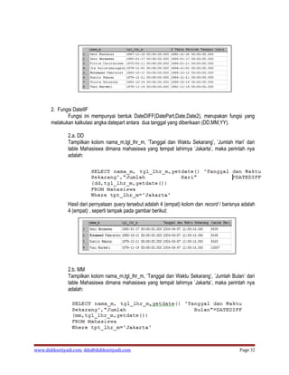 2. Fungsi DateIIF
              Fungsi ini mempunyai bentuk DateDIFF(DatePart,Date,Date2), merupakan fungsi yang
       melakukan kalkulasi angka datepart antara dua tanggal yang diberikaan (DD,MM,YY).

               2.a. DD
               Tampilkan kolom nama_m,tgl_lhr_m, ’Tanggal dan Waktu Sekarang’, ’Jumlah Hari’ dari
               table Mahasiswa dimana mahasiswa yang tempat lahirnya ’Jakarta’, maka perintah nya
               adalah:




               Hasil dari pernyataan query tersebut adalah 4 (empat) kolom dan record / barisnya adalah
               4 (empat) , seperti tampak pada gambar berikut:




               2.b. MM
               Tampilkan kolom nama_m,tgl_lhr_m, ’Tanggal dan Waktu Sekarang’, ’Jumlah Bulan’ dari
               table Mahasiswa dimana mahasiswa yang tempat lahirnya ’Jakarta’, maka perintah nya
               adalah:




www.didiksetiyadi.com, dds@didiksetiyadi.com                                                   Page 32
 