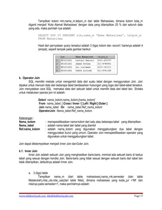 Tampilkan kolom nim,nama_m,telpon_m dari table Mahasiswa, dimana kolom kota_m
        diganti menjadi ’Kota Alamat Mahasiswa’ dengan data yang ditampilkan 25 % dari seluruh data
        yang ada, maka perintah nya adalah:

                SELECT TOP 25 PERCENT nim,nama_m 'Nama Mahasiswa', telpon_m
                FROM Mahasiswa

                Hasil dari pernyataan query tersebut adalah 3 (tiga) kolom dan record / barisnya adalah 4
                (empat), seperti tampak pada gambar berikut:




k. Operator Join
        SQL memiliki metode untuk mengambil data dari suatu tabel dengan menggunakan Join. Join
dipakai untuk mencari data dari beberapa tabel berdasarkan hubungan yang logis dari tabel-tabel tersebut.
Join menyatakan cara SQL memakai data dari sebuah tabel untuk memilih data dari tabel lain. Sintaks
untuk melakukan operasi join ini adalah:

                Select nama_kolom,nama_kolom,[nama_kolom]
                From nama_tabel, [ Cross / Inner / [ Left / Right ] Outer ]
                Join nama_tabel On nama_tabel.Ref_nama_kolom
                OperatorJoin Nama_tabel.Ref_nama_kolom.

Keterangan :
Nama_kolom            : menspesidikasikan nama kolom dari satu atau beberapa tabel yang ditampilkan.
Nama_tabel            : adalah nama tabel dari tabel yang diambil
Ref.nama_kolom        : adalah nama_kolom yang digunakan menggabungkan dua tabel dengan
                        menggunakan kunci yang umum. Operator Join menspesifikasikan operator yang
                        digunakan untuk menggabungkan tabel.

Join dapat dikelompokkan menjadi Inner Join danOuter Join.

k.1. Inner Join
         Inner Join adalah sebuah Join yang menghasilkan baris-baris, minimal ada sebuah baris di kedua
tabel yang sesuai dengan kondisi Join. Baris-baris yang tidak sesuai dengan sebuah baris dari tabel lain
tidak ditampilkan, defaultnya adalah Inner Join.


        a. 3 (tiga) table
                 Tampilkan nama_m (dari table mahasiswa),nama_mk,semester (dari table
        Matakuliah),nilai_uts,nilai_uas(dari table Nilai), dimana mahasiswa yang kode_jur =’MI’ dan
        nilainya pada semester=1, maka perintahnya adalah:


www.didiksetiyadi.com, dds@didiksetiyadi.com                                                     Page 37
 