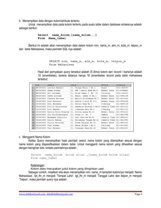 b. Menampilkan data dengan kolom/atribute tertentu
        Untuk menampilkan data pada kolom tertentu pada suatu table dalam database sintaksnya adalah
sebagai berikut:

               Select nama_kolom,[nama_kolom,….]
               From Nama_tabel

        Berikut ini adalah akan menampilkan data dalam kolom nim, nama_m, alm_m, kota_m, telpon_m
dari table Mahasiswa, maka perintah SQL nya adalah:




               Hasil dari pernyataan query tersebut adalah (5 (lima) kolom dan record / barisnya adalah
               16 (enambelas), karena datanya hanya 16 (enambelas record pada table mahasiswa
               tersebut:




                  Gambar 10.10. Query untuk menampilkan data dengan kolom tertentu

c. Mengganti Nama Kolom
       Ketika Query menampilkan hasil perintah select, nama kolom yang ditampilkan sesuai dengan
nama kolom yang dispesifikasikan dalam table. Untuk mengganti nama kolom yang dihasilkan sesuai
dengan keinginan kita, sintaks perintahnya adalah :

         Select nama_kolom            kolom alias ,[nama_kolom kolom alias]
         From nama_tabel

         Keterangan :
         Kolom alias merupakan judul kolom yang diinginkan user.
         Sebagai contoh, misalkan kita akan menampilkan nim, nama_m tampilan kolomnya menjadi ‘Nama
Mahasiswa’, tpt_lhr_m menjadi ‘Tempat Lahir’, tgl_lhr_m menjadi ‘Tanggal Lahir dan telpon_m menjadi
‘Telpon’, maka perintah query nya adalah:



www.didiksetiyadi.com, dds@didiksetiyadi.com                                                    Page 4
 
