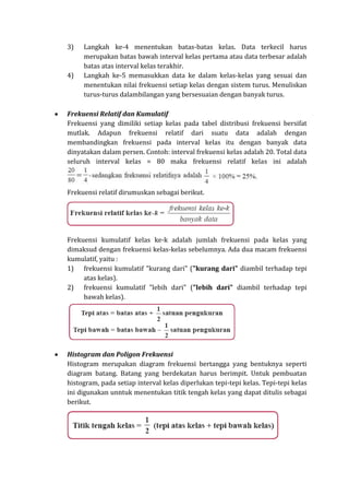 3) Langkah ke-4 menentukan batas-batas kelas. Data terkecil harus
merupakan batas bawah interval kelas pertama atau data terbesar adalah
batas atas interval kelas terakhir.
4) Langkah ke-5 memasukkan data ke dalam kelas-kelas yang sesuai dan
menentukan nilai frekuensi setiap kelas dengan sistem turus. Menuliskan
turus-turus dalambilangan yang bersesuaian dengan banyak turus.
Frekuensi Relatif dan Kumulatif
Frekuensi yang dimiliki setiap kelas pada tabel distribusi frekuensi bersifat
mutlak. Adapun frekuensi relatif dari suatu data adalah dengan
membandingkan frekuensi pada interval kelas itu dengan banyak data
dinyatakan dalam persen. Contoh: interval frekuensi kelas adalah 20. Total data
seluruh interval kelas = 80 maka frekuensi relatif kelas ini adalah
Frekuensi relatif dirumuskan sebagai berikut.
Frekuensi kumulatif kelas ke-k adalah jumlah frekuensi pada kelas yang
dimaksud dengan frekuensi kelas-kelas sebelumnya. Ada dua macam frekuensi
kumulatif, yaitu :
1) frekuensi kumulatif "kurang dari" ("kurang dari" diambil terhadap tepi
atas kelas).
2) frekuensi kumulatif "lebih dari" ("lebih dari" diambil terhadap tepi
bawah kelas).
Histogram dan Poligon Frekuensi
Histogram merupakan diagram frekuensi bertangga yang bentuknya seperti
diagram batang. Batang yang berdekatan harus berimpit. Untuk pembuatan
histogram, pada setiap interval kelas diperlukan tepi-tepi kelas. Tepi-tepi kelas
ini digunakan unntuk menentukan titik tengah kelas yang dapat ditulis sebagai
berikut.
 