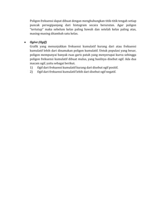 Poligon frekuensi dapat dibuat dengan menghubungkan titik-titik tengah setiap
puncak persegipanjang dari histogram secara berurutan. Agar poligon
"tertutup" maka sebelum kelas paling bawah dan setelah kelas paling atas,
masing-masing ditambah satu kelas.
Ogive (Ogif)
Grafik yang menunjukkan frekuensi kumulatif kurang dari atau frekuensi
kumulatif lebih dari dinamakan poligon kumulatif. Untuk populasi yang besar,
poligon mempunyai banyak ruas garis patah yang menyerupai kurva sehingga
poligon frekuensi kumulatif dibuat mulus, yang hasilnya disebut ogif. Ada dua
macam ogif, yaitu sebagai berikut.
1) Ogif dari frekuensi kumulatif kurang dari disebut ogif positif.
2) Ogif dari frekuensi kumulatif lebih dari disebut ogif negatif.
 