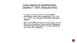 CARA MENGUJI INDEPENDEN
SAMPLE T-TEST DENGAN SPSS
 Langkah pertama adalah menguji asumsi
normalitas, outlier dan homogenitas. Yaitu pada
menu SPSS, klik Analyze, Descriptive Statistics,
Explore.
 Klik tombol Plots, setelah muncul jendela, centang
Factor levels together, Stem-and-leaf, Histogram,
Normality plots with tests dan Power estimation.
Kemudian Klik Continue.
 