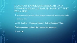 LANGKAH-LANGKAH MENGOLAH DATA
MENGGUNAKAN UJI PAIRED SAMPLE T-TEST
PADA SPSS
1.Masukkan data ke data editor dengan mendefinisikan variabel pada
Variabel View
2.Klik Analyze > Compare Means > Paired-Samples T Test
3.Memasukkan variabel dari sampel berpasangan
4.Klik OK
 