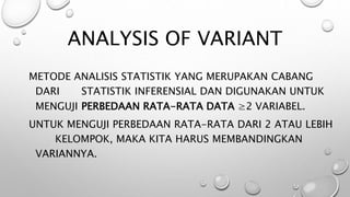 ANALYSIS OF VARIANT
METODE ANALISIS STATISTIK YANG MERUPAKAN CABANG
DARI STATISTIK INFERENSIAL DAN DIGUNAKAN UNTUK
MENGUJI PERBEDAAN RATA-RATA DATA ≥2 VARIABEL.
UNTUK MENGUJI PERBEDAAN RATA-RATA DARI 2 ATAU LEBIH
KELOMPOK, MAKA KITA HARUS MEMBANDINGKAN
VARIANNYA.
 