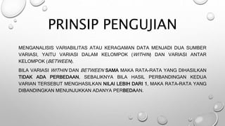 PRINSIP PENGUJIAN
MENGANALISIS VARIABILITAS ATAU KERAGAMAN DATA MENJADI DUA SUMBER
VARIASI, YAITU VARIASI DALAM KELOMPOK (WITHIN) DAN VARIASI ANTAR
KELOMPOK (BETWEEN).
BILA VARIASI WITHIN DAN BETWEEN SAMA MAKA RATA-RATA YANG DIHASILKAN
TIDAK ADA PERBEDAAN, SEBALIKNYA BILA HASIL PERBANDINGAN KEDUA
VARIAN TERSEBUT MENGHASILKAN NILAI LEBIH DARI 1, MAKA RATA-RATA YANG
DIBANDINGKAN MENUNJUKKAN ADANYA PERBEDAAN.
 