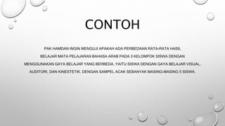 CONTOH
PAK HAMDAN INGIN MENGUJI APAKAH ADA PERBEDAAN RATA-RATA HASIL
BELAJAR MATA PELAJARAN BAHASA ARAB PADA 3 KELOMPOK SISWA DENGAN
MENGGUNAKAN GAYA BELAJAR YANG BERBEDA, YAITU SISWA DENGAN GAYA BELAJAR VISUAL,
AUDITORI, DAN KINESTETIK. DENGAN SAMPEL ACAK SEBANYAK MASING-MASING 5 SISWA.
 