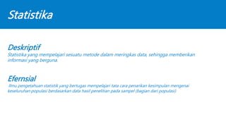 Statistika
Deskriptif
Statistika yang mempelajari sesuatu metode dalam meringkas data, sehingga memberikan
informasi yang berguna.
Efernsial
Ilmu pengetahuan statistik yang bertugas mempelajari tata cara penarikan kesimpulan mengenai
keseluruhan populasi berdasarkan data hasil penelitian pada sampel (bagian dari populasi)
 