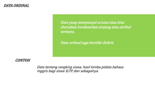 DATA ORDINAL
Data yang mempunyai urutan atau bisa
diurutkan berdasarkan jenjang atau atribut
tertentu.
Data ordinal juga bersifat diskrit.
CONTOH
Data tentang rangking siswa, hasil lomba pidato bahasa
inggris bagi siswa SLTP, dan sebagainya.
 