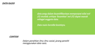 DATA RASIO
data yang dalam kuantifikasinya mempunyai nilai nol
(0) mutlak; artinya ‘kuantitas’ nol (0) dapat masuk
sebagai anggota data.
Data rasio bersifat kontinyu.
CONTOH
Dalam penelitian ilmu-ilmu sosial, jarang peneliti
menggunakan data rasio.
 