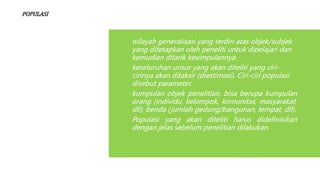 POPULASI
wilayah generalisasi yang terdiri atas objek/subjek
yang ditetapkan oleh peneliti untuk dipelajari dan
kemudian ditarik kesimpulannya
keseluruhan unsur yang akan diteliti yang ciri-
cirinya akan ditaksir (diestimasi). Ciri-ciri populasi
disebut parameter.
kumpulan objek penelitian, bisa berupa kumpulan
orang (individu, kelompok, komunitas, masyarakat,
dll); benda (jumlah gedung/bangunan, tempat, dll).
Populasi yang akan diteliti harus didefinisikan
dengan jelas sebelum penelitian dilakukan.
 