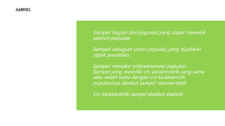 SAMPEL
Sampel: bagian dari populasi yang dapat mewakili
seluruh populasi
Sampel: sebagian unsur populasi yang dijadikan
objek penelitian.
Sampel: miniatur (mikrokosmos) populasi
Sampel yang memiliki ciri karakteristik yang sama
atau relatif sama dengan ciri karakteristik
populasinya disebut sampel representatif.
Ciri karakteristik sampel disebut statistik
 